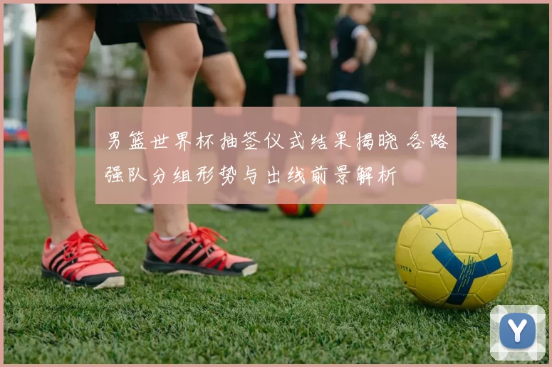 男篮世界杯抽签仪式结果揭晓 各路强队分组形势与出线前景解析