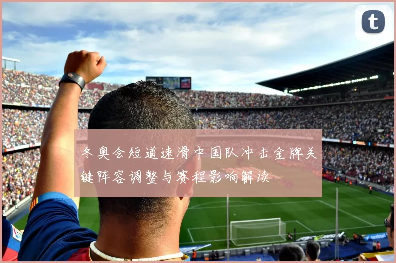 冬奥会短道速滑中国队冲击金牌关键阵容调整与赛程影响解读