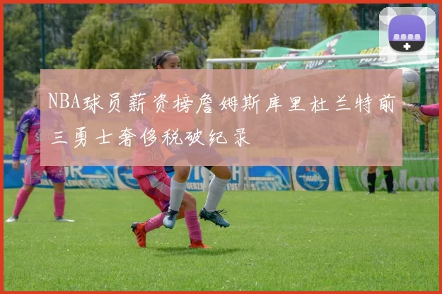 NBA球员薪资榜詹姆斯库里杜兰特前三勇士奢侈税破纪录