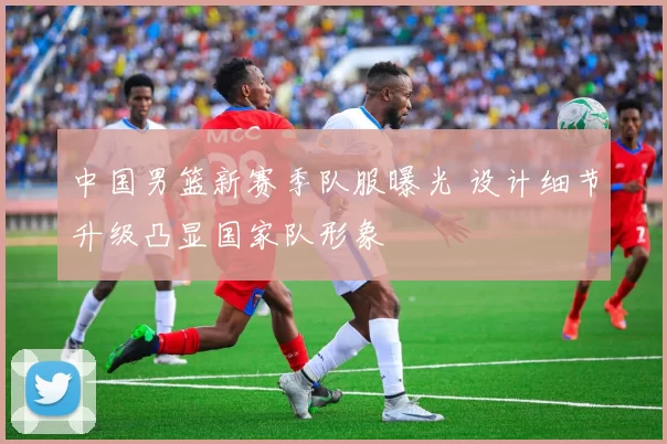 中国男篮新赛季队服曝光 设计细节升级凸显国家队形象