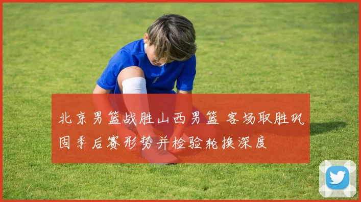 北京男篮战胜山西男篮 客场取胜巩固季后赛形势并检验轮换深度