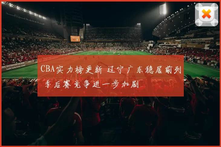 CBA实力榜更新 辽宁广东稳居前列 季后赛竞争进一步加剧