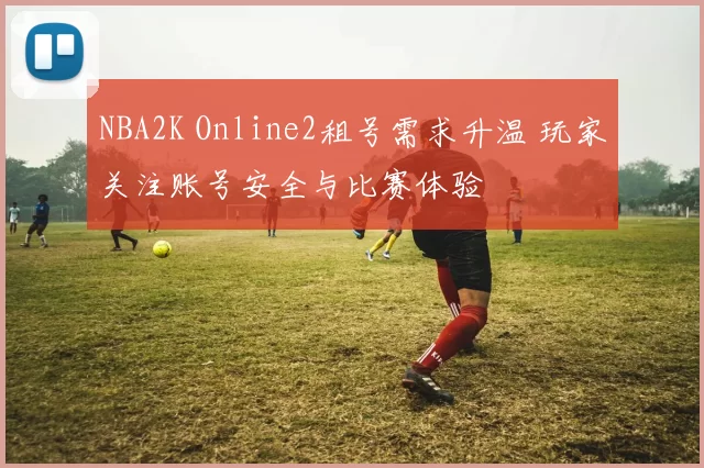 NBA2K Online2租号需求升温 玩家关注账号安全与比赛体验