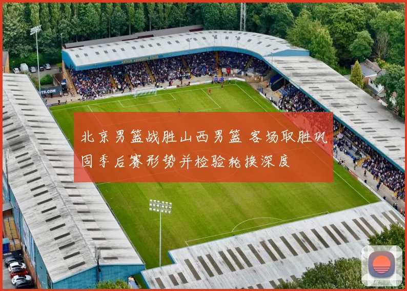 北京男篮战胜山西男篮 客场取胜巩固季后赛形势并检验轮换深度