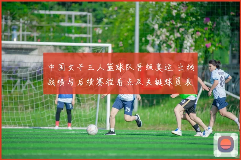 中国女子三人篮球队晋级奥运 出线战绩与后续赛程看点及关键球员表现