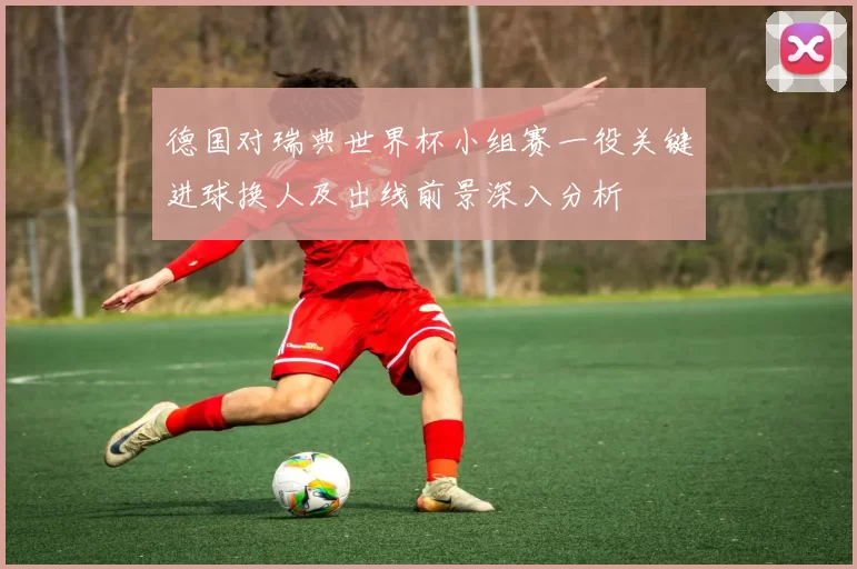 德国对瑞典世界杯小组赛一役关键进球换人及出线前景深入分析