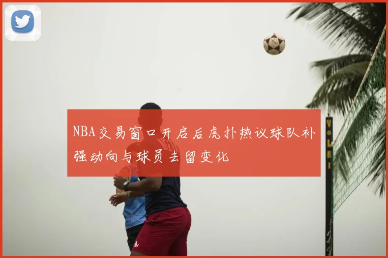 NBA交易窗口开启后虎扑热议球队补强动向与球员去留变化