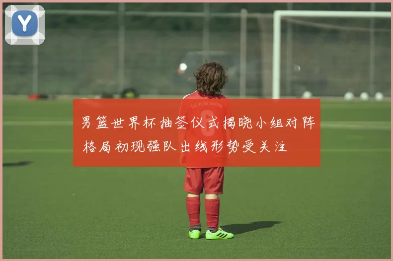 男篮世界杯抽签仪式揭晓小组对阵 格局初现强队出线形势受关注