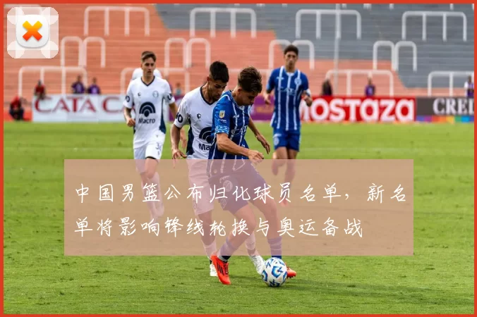 中国男篮公布归化球员名单，新名单将影响锋线轮换与奥运备战