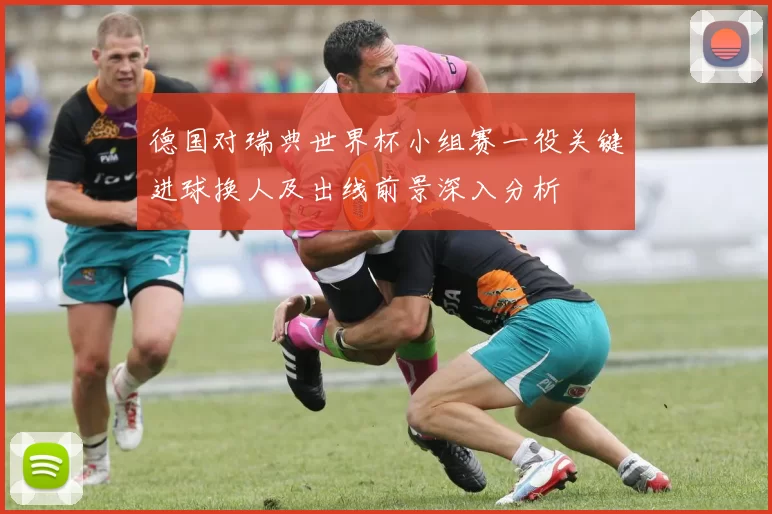 德国对瑞典世界杯小组赛一役关键进球换人及出线前景深入分析