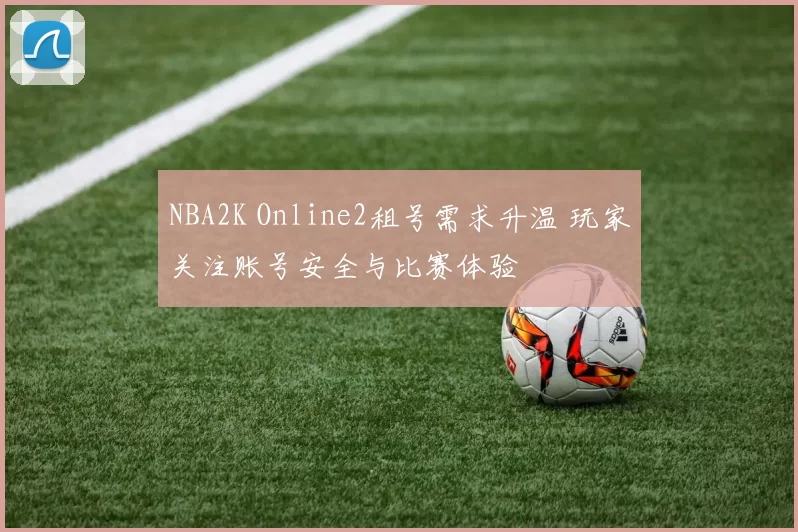 NBA2K Online2租号需求升温 玩家关注账号安全与比赛体验