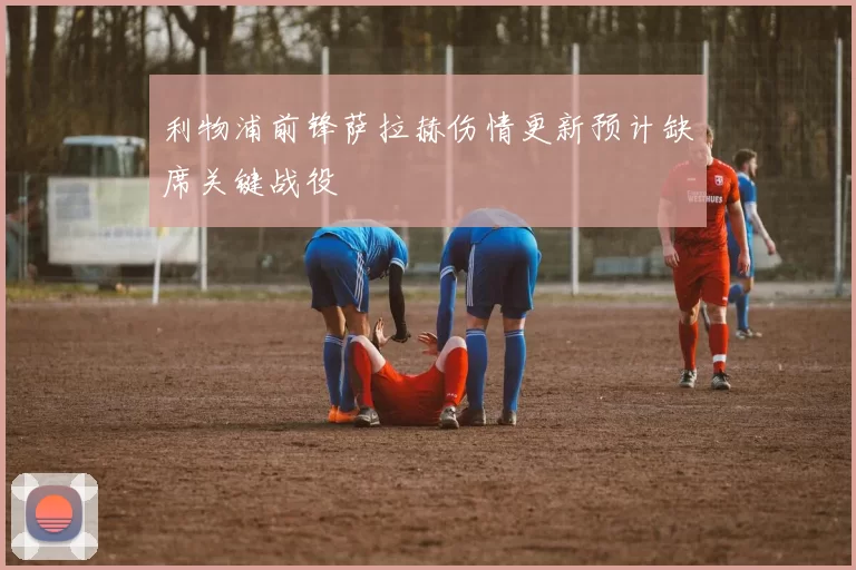 利物浦前锋萨拉赫伤情更新预计缺席关键战役