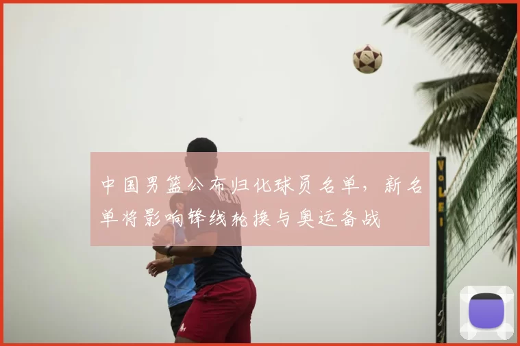 中国男篮公布归化球员名单，新名单将影响锋线轮换与奥运备战