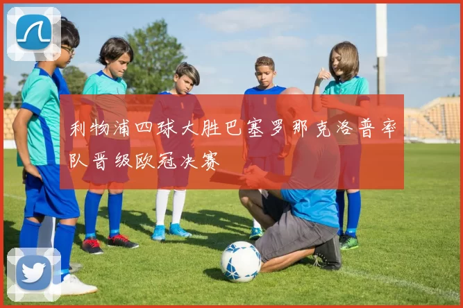 利物浦四球大胜巴塞罗那克洛普率队晋级欧冠决赛