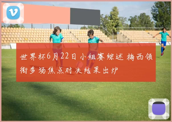 世界杯6月22日小组赛综述 梅西领衔多场焦点对决结果出炉