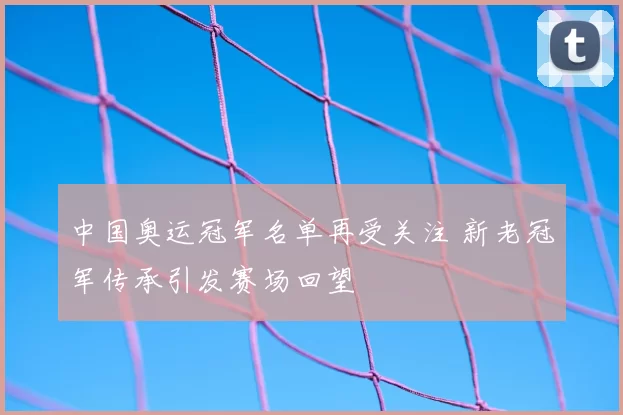 中国奥运冠军名单再受关注 新老冠军传承引发赛场回望