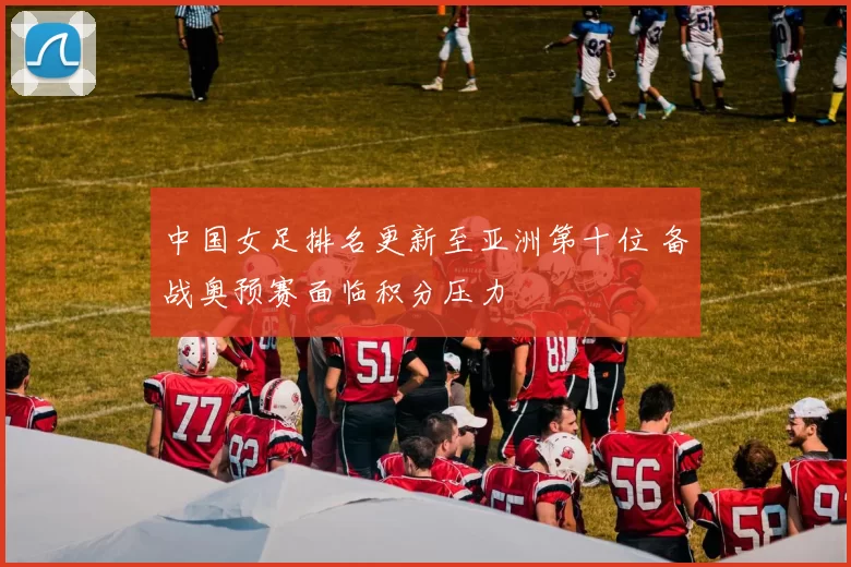 中国女足排名更新至亚洲第十位 备战奥预赛面临积分压力