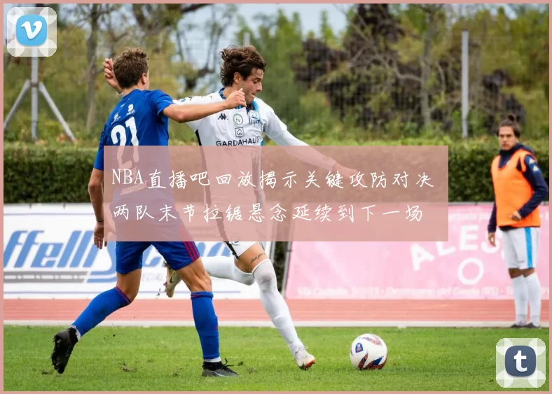 NBA直播吧回放揭示关键攻防对决 两队末节拉锯悬念延续到下一场
