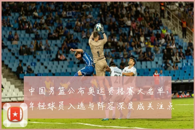 中国男篮公布奥运资格赛大名单，年轻球员入选与阵容深度成关注点