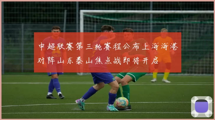 中超联赛第三轮赛程公布上海海港对阵山东泰山焦点战即将开启