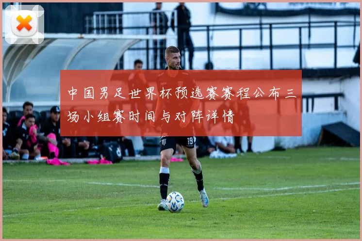 中国男足世界杯预选赛赛程公布三场小组赛时间与对阵详情