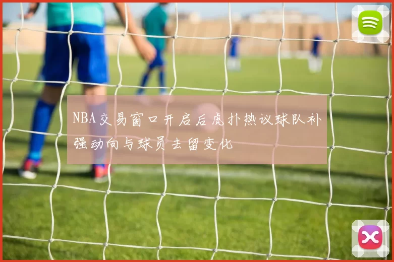 NBA交易窗口开启后虎扑热议球队补强动向与球员去留变化