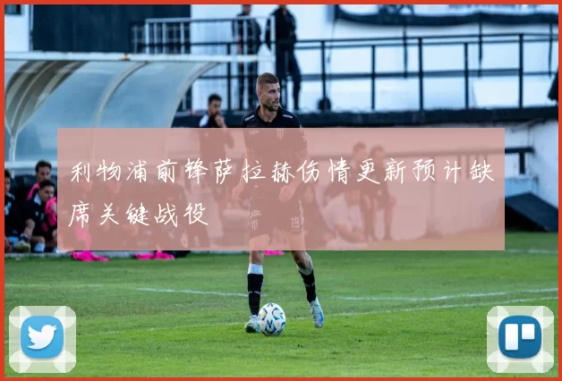 利物浦前锋萨拉赫伤情更新预计缺席关键战役