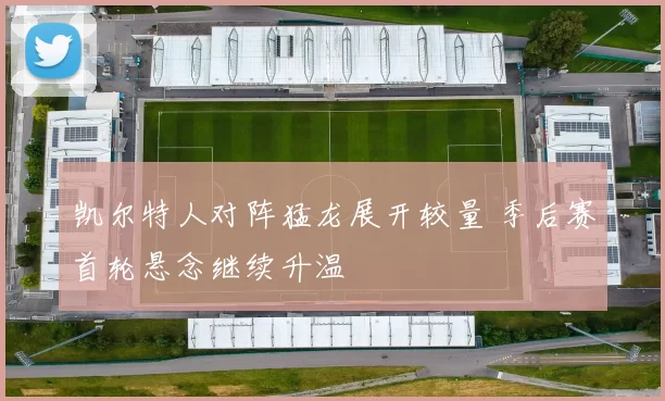 凯尔特人对阵猛龙展开较量 季后赛首轮悬念继续升温