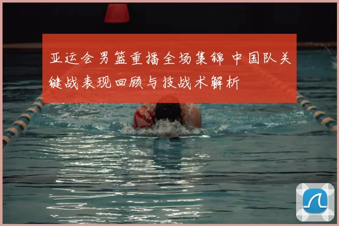 亚运会男篮重播全场集锦 中国队关键战表现回顾与技战术解析