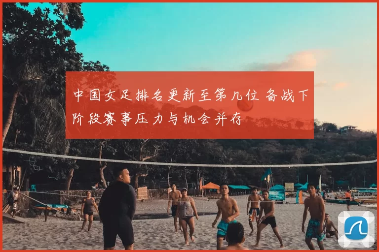 中国女足排名更新至第几位 备战下阶段赛事压力与机会并存