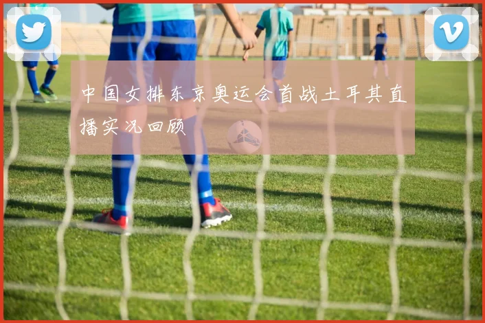 中国女排东京奥运会首战土耳其直播实况回顾