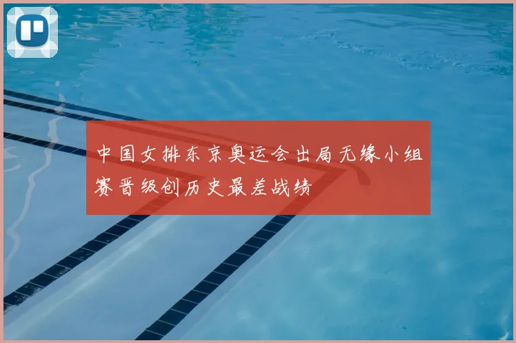 中国女排东京奥运会出局无缘小组赛晋级创历史最差战绩
