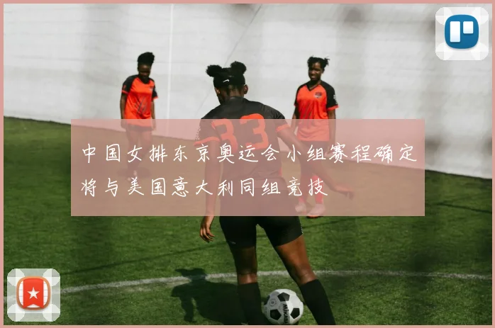 中国女排东京奥运会小组赛程确定将与美国意大利同组竞技