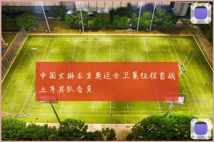 中国女排东京奥运会卫冕征程首战土耳其队告负