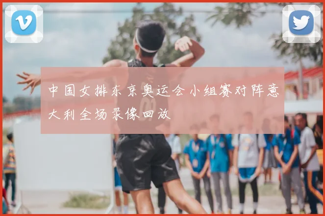 中国女排东京奥运会小组赛对阵意大利全场录像回放