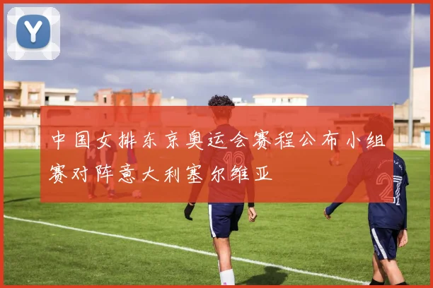 中国女排东京奥运会赛程公布小组赛对阵意大利塞尔维亚