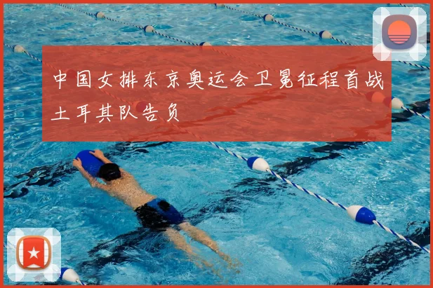 中国女排东京奥运会卫冕征程首战土耳其队告负